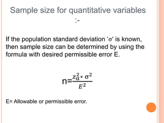 Sample size for quantitative variables
:-
If the population standard deviation ‘σ’ is known,
then sample size can be determined by using the
formula with desired permissible error E.
n=
𝑧α
2∗ σ2
𝐸2
E= Allowable or permissible error.
 
