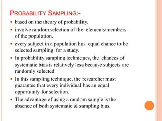 PROBABILITY SAMPLING:-
 based on the theory of probability.
 involve random selection of the elements/members
of the population.
 every subject in a population has equal chance to be
selected sampling for a study.
 In probability sampling techniques, the chances of
systematic bias is relatively less because subjects are
randomly selected
 In this sampling technique, the researcher must
guarantee that every individual has an equal
opportunity for selection.
 The advantage of using a random sample is the
absence of both systematic & sampling bias.
 
