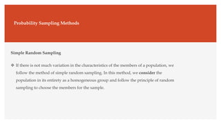 Probability Sampling Methods
Simple Random Sampling
 If there is not much variation in the characteristics of the members of a population, we
follow the method of simple random sampling. In this method, we consider the
population in its entirety as a homogeneous group and follow the principle of random
sampling to choose the members for the sample.
 
