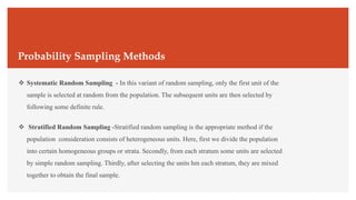 Probability Sampling Methods
 Systematic Random Sampling - In this variant of random sampling, only the first unit of the
sample is selected at random from the population. The subsequent units are then selected by
following some definite rule.
 Stratified Random Sampling -Stratified random sampling is the appropriate method if the
population consideration consists of heterogeneous units. Here, first we divide the population
into certain homogeneous groups or strata. Secondly, from each stratum some units are selected
by simple random sampling. Thirdly, after selecting the units hm each stratum, they are mixed
together to obtain the final sample.
 