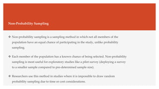 Non-Probability Sampling
 Non-probability sampling is a sampling method in which not all members of the
population have an equal chance of participating in the study, unlike probability
sampling.
 Each member of the population has a known chance of being selected. Non-probability
sampling is most useful for exploratory studies like a pilot survey (deploying a survey
to a smaller sample compared to pre-determined sample size).
 Researchers use this method in studies where it is impossible to draw random
probability sampling due to time or cost considerations.
 