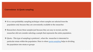 Convenience & Quota sampling
 It is a non-probability sampling technique where samples are selected from the
population only because they are conveniently available to the researcher.
 Researchers choose these samples just because they are easy to recruit, and the
researcher did not consider selecting a sample that represents the entire population.
 Quota - This type of sampling is preferred , when the researcher is interested in
particular strata within the population. Here is where quota sampling helps in dividing
the population into strata or groups
 