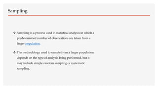 Sampling
 Sampling is a process used in statistical analysis in which a
predetermined number of observations are taken from a
larger population.
 The methodology used to sample from a larger population
depends on the type of analysis being performed, but it
may include simple random sampling or systematic
sampling.
 