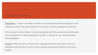 Population and Census
Population - A unit, is an entity on which we can make observations according to a well-
defined procedure. The entire collection of such units is called a population or universe.
If the number of units is finite, it is a finite population and if the number of units is infinite,
it is an example of an infinite population. Usually in research ,we are concerned with a
finite population.
Census - When an inquiry is based upon obtaining information from all the units of a
population, the procedure is known as the complete enumeration method or the census
method.
 