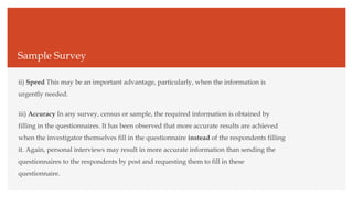Sample Survey
ii) Speed This may be an important advantage, particularly, when the information is
urgently needed.
iii) Accuracy In any survey, census or sample, the required information is obtained by
filling in the questionnaires. It has been observed that more accurate results are achieved
when the investigator themselves fill in the questionnaire instead of the respondents filling
it. Again, personal interviews may result in more accurate information than sending the
questionnaires to the respondents by post and requesting them to fill in these
questionnaire.
 