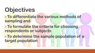 Objectives
➢To differentiate the various methods of
sampling and
➢To formulate the criteria for choosing
respondents or subjects
➢To determine the sample population of a
target population
 