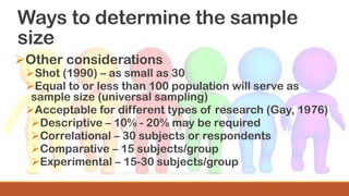 Ways to determine the sample
size
➢Other considerations
➢Shot (1990) – as small as 30
➢Equal to or less than 100 population will serve as
sample size (universal sampling)
➢Acceptable for different types of research (Gay, 1976)
➢Descriptive – 10% - 20% may be required
➢Correlational – 30 subjects or respondents
➢Comparative – 15 subjects/group
➢Experimental – 15-30 subjects/group
 