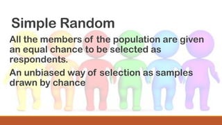 Simple Random
All the members of the population are given
an equal chance to be selected as
respondents.
An unbiased way of selection as samples
drawn by chance
 
