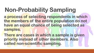 Non-Probability Sampling
a process of selecting respondents in which
the members of the entire population do not
have an equal chance of being selected as
samples.
There are cases in which a sample is given
priority instead of other members. Also
called non-scientific sampling.
 