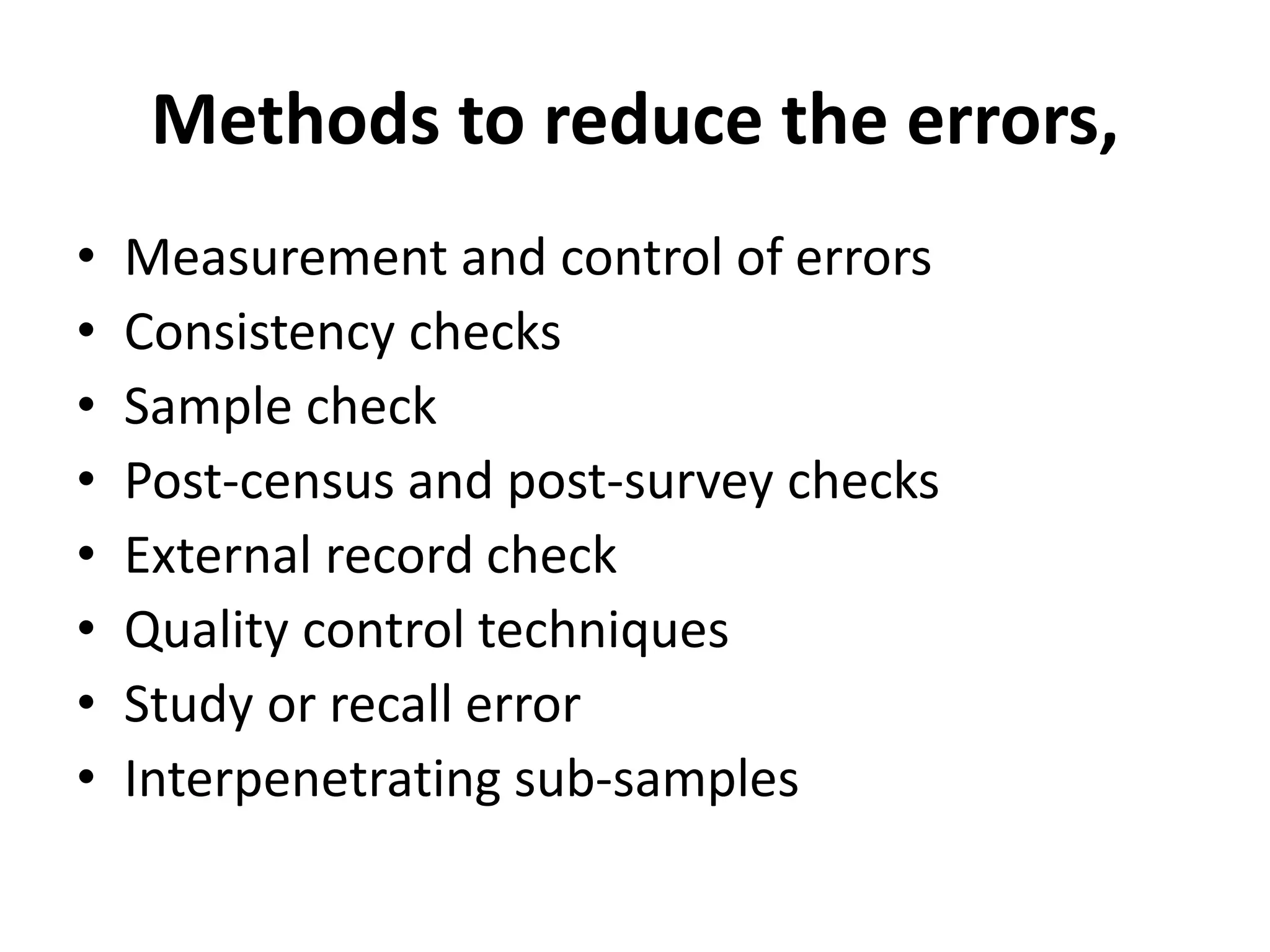 Methods to reduce the errors,
• Measurement and control of errors
• Consistency checks
• Sample check
• Post-census and post-survey checks
• External record check
• Quality control techniques
• Study or recall error
• Interpenetrating sub-samples
 