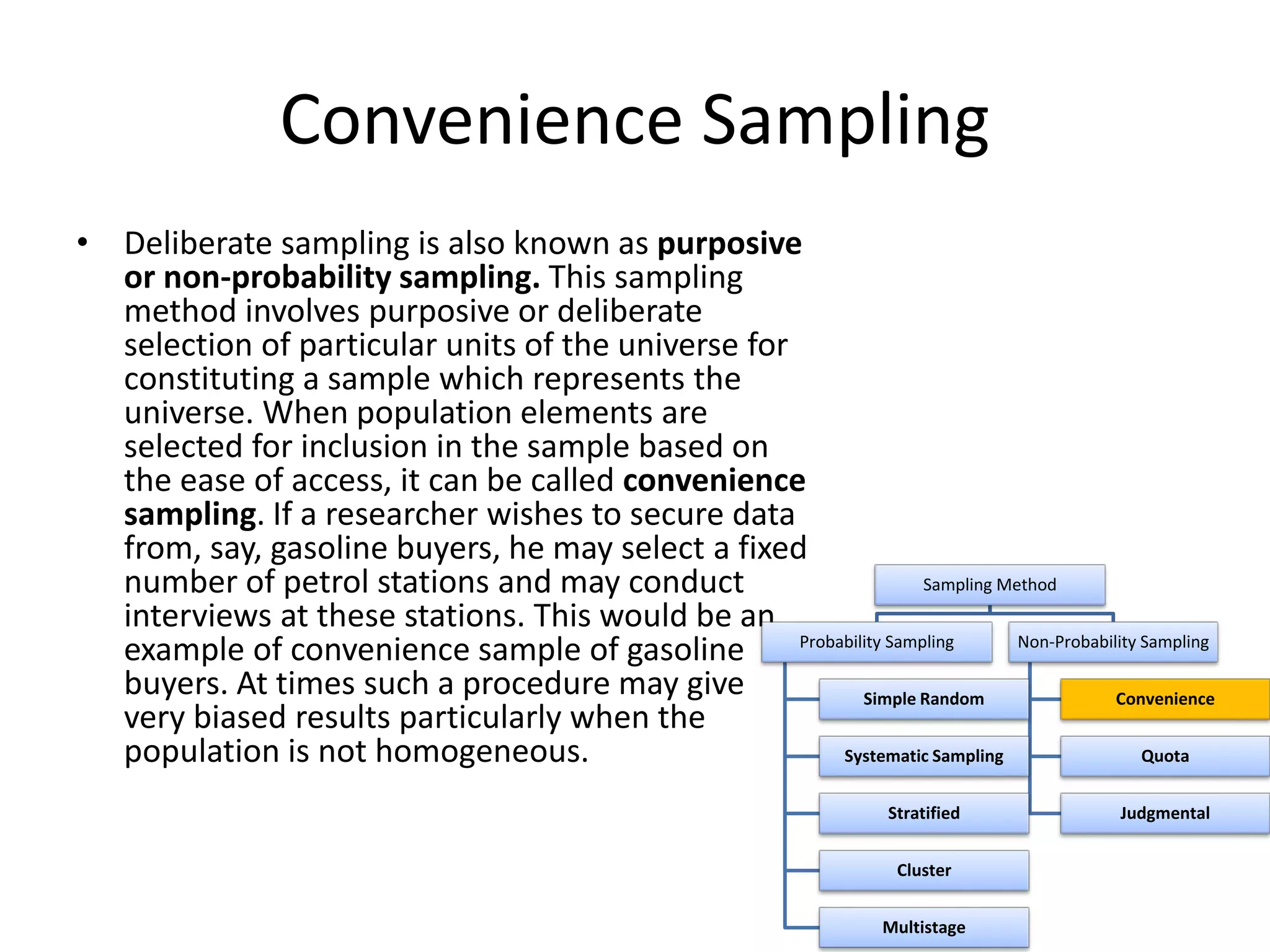 Convenience Sampling
• Deliberate sampling is also known as purposive
or non-probability sampling. This sampling
method involves purposive or deliberate
selection of particular units of the universe for
constituting a sample which represents the
universe. When population elements are
selected for inclusion in the sample based on
the ease of access, it can be called convenience
sampling. If a researcher wishes to secure data
from, say, gasoline buyers, he may select a fixed
number of petrol stations and may conduct
interviews at these stations. This would be an
example of convenience sample of gasoline
buyers. At times such a procedure may give
very biased results particularly when the
population is not homogeneous.
Sampling Method
Probability Sampling
Simple Random
Systematic Sampling
Stratified
Cluster
Multistage
Non-Probability Sampling
Convenience
Quota
Judgmental
 