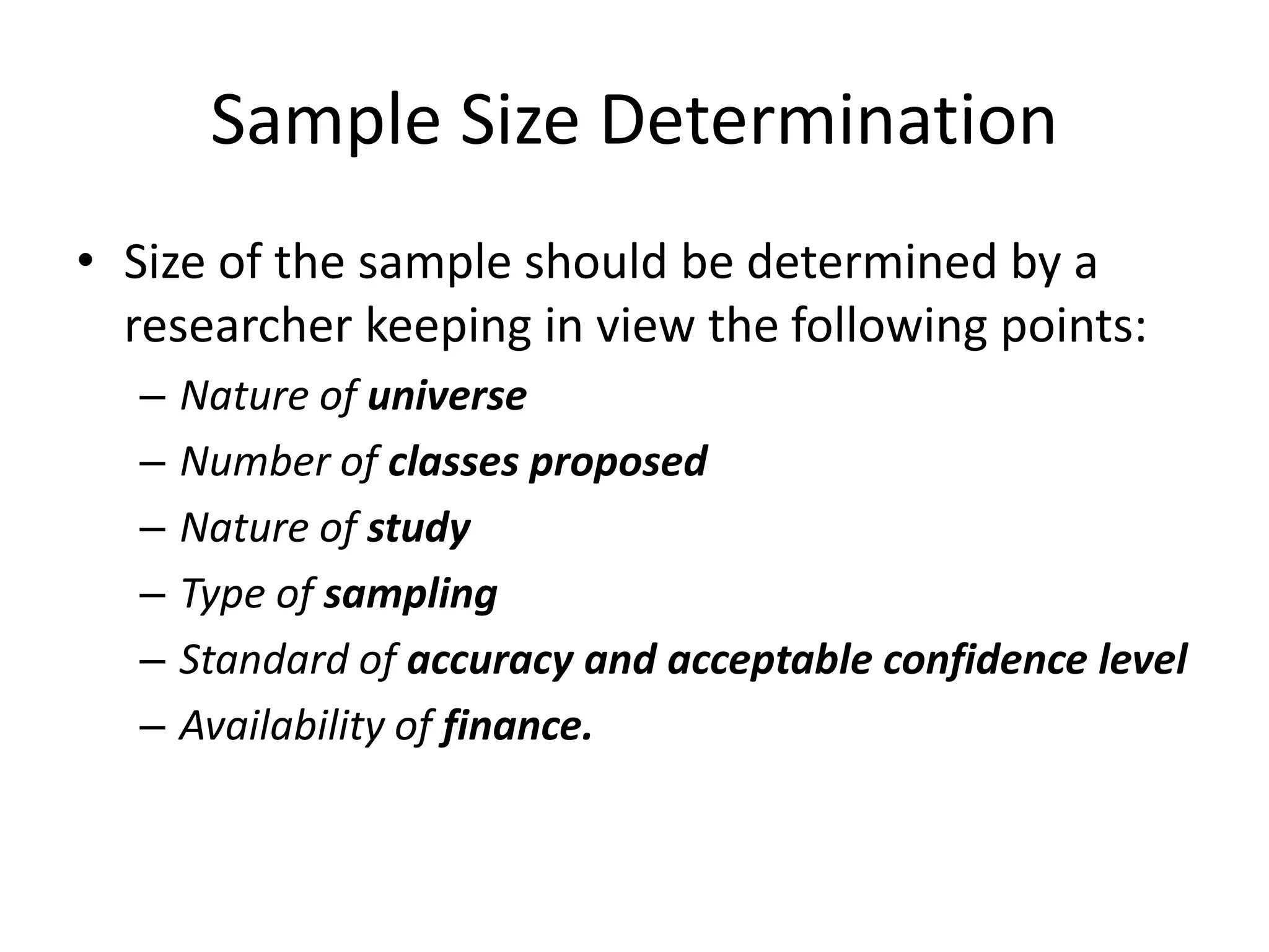Sample Size Determination
• Size of the sample should be determined by a
researcher keeping in view the following points:
– Nature of universe
– Number of classes proposed
– Nature of study
– Type of sampling
– Standard of accuracy and acceptable confidence level
– Availability of finance.
 