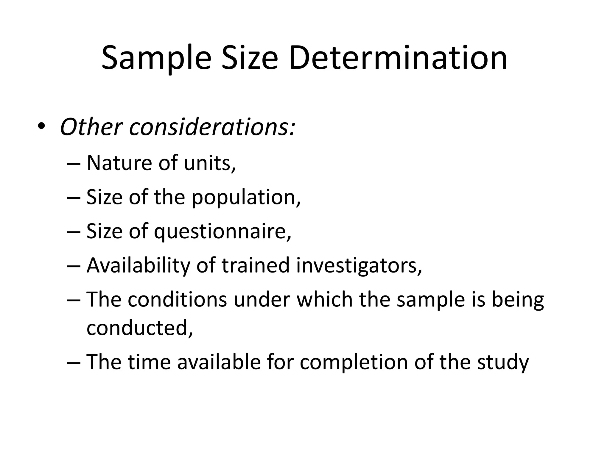 Sample Size Determination
• Other considerations:
– Nature of units,
– Size of the population,
– Size of questionnaire,
– Availability of trained investigators,
– The conditions under which the sample is being
conducted,
– The time available for completion of the study
 