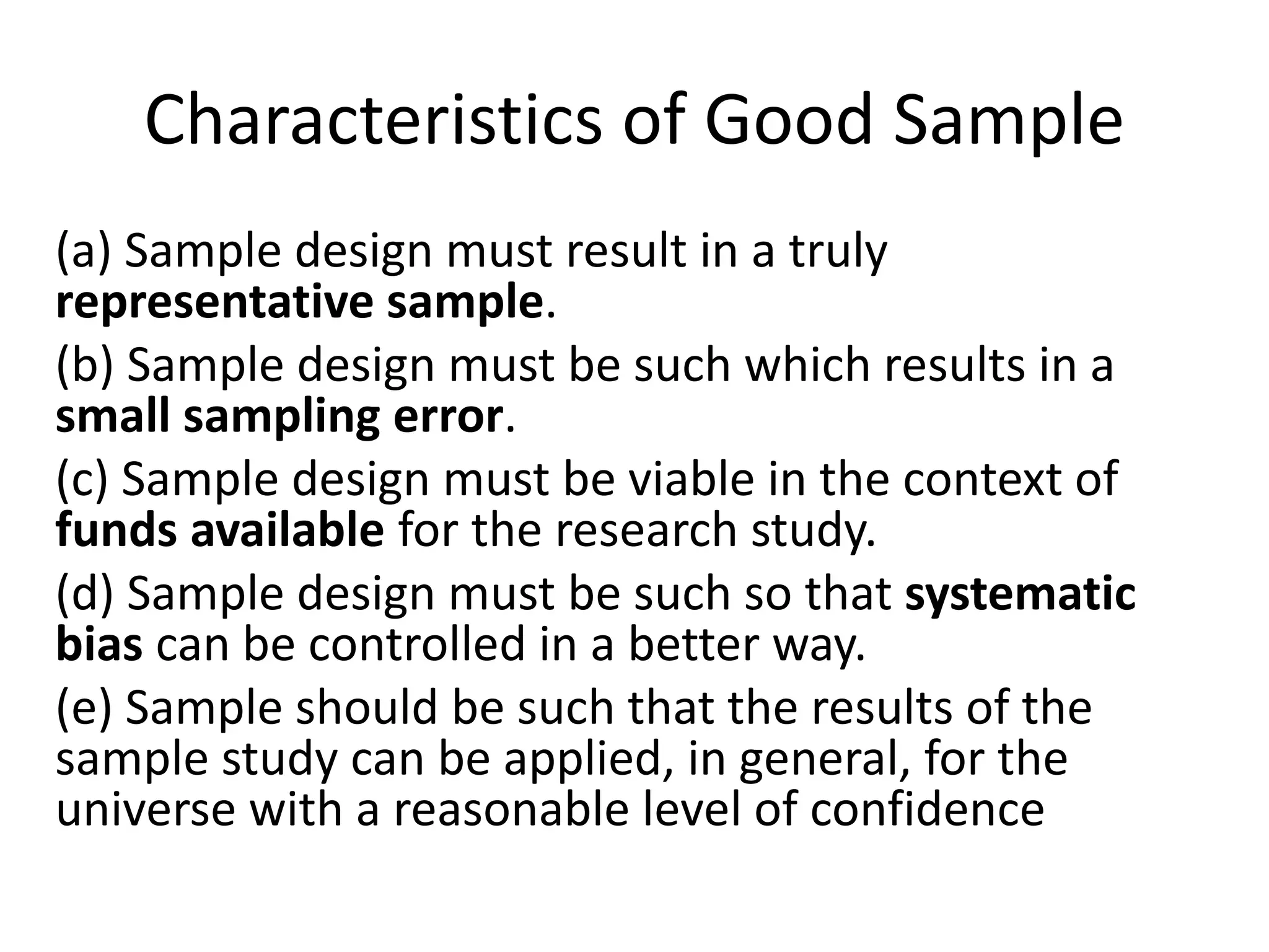 Characteristics of Good Sample
(a) Sample design must result in a truly
representative sample.
(b) Sample design must be such which results in a
small sampling error.
(c) Sample design must be viable in the context of
funds available for the research study.
(d) Sample design must be such so that systematic
bias can be controlled in a better way.
(e) Sample should be such that the results of the
sample study can be applied, in general, for the
universe with a reasonable level of confidence
 