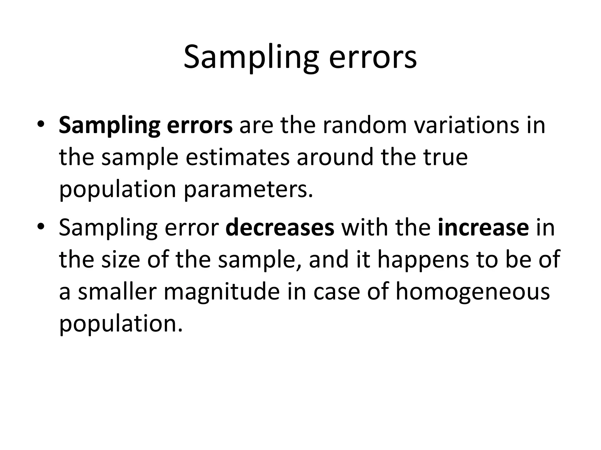 Sampling errors
• Sampling errors are the random variations in
the sample estimates around the true
population parameters.
• Sampling error decreases with the increase in
the size of the sample, and it happens to be of
a smaller magnitude in case of homogeneous
population.
 