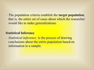 The population criteria establish the target population;
that is, the entire set of cases about which the researcher
would like to make generalizations.
Statistical Inference
Statistical inference is the process of drawing
conclusions about the entire population based on
information in a sample.
 