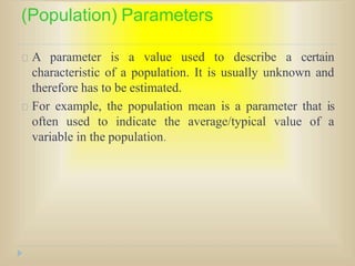 (Population) Parameters
A parameter is a value used to describe a certain
characteristic of a population. It is usually unknown and
therefore has to be estimated.
For example, the population mean is a parameter that is
often used to indicate the average/typical value of a
variable in the population.
 