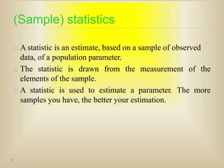 (Sample) statistics
A statistic is an estimate, based on a sample of observed
data, of a population parameter.
The statistic is drawn from the measurement of the
elements of the sample.
A statistic is used to estimate a parameter. The more
samples you have, the better your estimation.
 