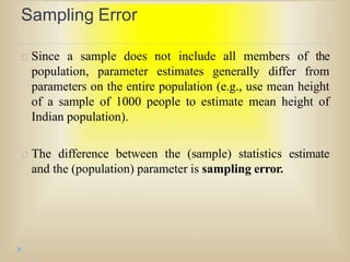 Sampling Error
Since a sample does not include all members of the
population, parameter estimates generally differ from
parameters on the entire population (e.g., use mean height
of a sample of 1000 people to estimate mean height of
Indian population).
The difference between the (sample) statistics estimate
and the (population) parameter is sampling error.
 