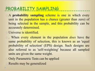 PROBABILITY SAMPLING
A probability sampling scheme is one in which every
unit in the population has a chance (greater than zero) of
being selected in the sample, and this probability can be
accurately determined.
Universe is identified.
. When every element in the population does have the
same probability of selection, this is known as an 'equal
probability of selection' (EPS) design. Such designs are
also referred to as 'self-weighting' because all sampled
units are given the same weight.
Only Parametric Tests can be applied
Results may be generalized
 