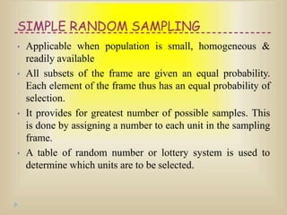 SIMPLE RANDOM SAMPLING
• Applicable when population is small, homogeneous &
readily available
• All subsets of the frame are given an equal probability.
Each element of the frame thus has an equal probability of
selection.
• It provides for greatest number of possible samples. This
is done by assigning a number to each unit in the sampling
frame.
• A table of random number or lottery system is used to
determine which units are to be selected.
 