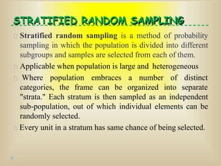 STRATIFIED RANDOM SAMPLING
Stratified random sampling is a method of probability
sampling in which the population is divided into different
subgroups and samples are selected from each of them.
Applicable when population is large and heterogeneous
Where population embraces a number of distinct
categories, the frame can be organized into separate
"strata." Each stratum is then sampled as an independent
sub-population, out of which individual elements can be
randomly selected.
Every unit in a stratum has same chance of being selected.
 
