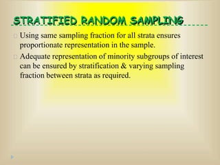 STRATIFIED RANDOM SAMPLING
Using same sampling fraction for all strata ensures
proportionate representation in the sample.
Adequate representation of minority subgroups of interest
can be ensured by stratification & varying sampling
fraction between strata as required.
 