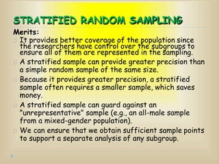 STRATIFIED RANDOM SAMPLING
Merits:
It provides better coverage of the population since
the researchers have control over the subgroups to
ensure all of them are represented in the sampling.
A stratified sample can provide greater precision than
a simple random sample of the same size.
Because it provides greater precision, a stratified
sample often requires a smaller sample, which saves
money.
A stratified sample can guard against an
"unrepresentative" sample (e.g., an all-male sample
from a mixed-gender population).
We can ensure that we obtain sufficient sample points
to support a separate analysis of any subgroup.
 