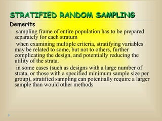 STRATIFIED RANDOM SAMPLING
Demerits
sampling frame of entire population has to be prepared
separately for each stratum
when examining multiple criteria, stratifying variables
may be related to some, but not to others, further
complicating the design, and potentially reducing the
utility of the strata.
in some cases (such as designs with a large number of
strata, or those with a specified minimum sample size per
group), stratified sampling can potentially require a larger
sample than would other methods
 