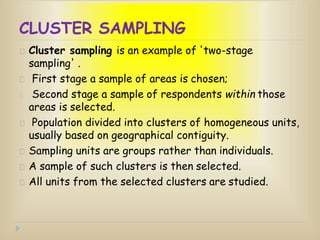 CLUSTER SAMPLING
Cluster sampling is an example of 'two-stage
sampling' .
First stage a sample of areas is chosen;
Second stage a sample of respondents within those
areas is selected.
Population divided into clusters of homogeneous units,
usually based on geographical contiguity.
Sampling units are groups rather than individuals.
A sample of such clusters is then selected.
All units from the selected clusters are studied.
 