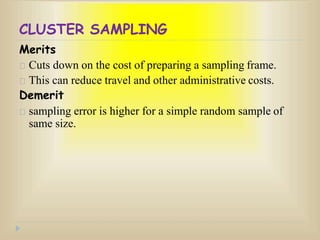 CLUSTER SAMPLING
Merits
Cuts down on the cost of preparing a sampling frame.
This can reduce travel and other administrative costs.
Demerit
sampling error is higher for a simple random sample of
same size.
 