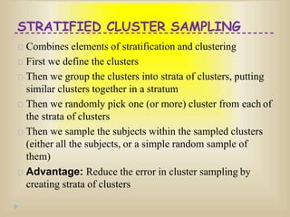 STRATIFIED CLUSTER SAMPLING
Combines elements of stratification and clustering
First we define the clusters
Then we group the clusters into strata of clusters, putting
similar clusters together in a stratum
Then we randomly pick one (or more) cluster from each of
the strata of clusters
Then we sample the subjects within the sampled clusters
(either all the subjects, or a simple random sample of
them)
Advantage: Reduce the error in cluster sampling by
creating strata of clusters
 