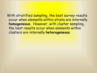 With stratified sampling, the best survey results
occur when elements within strata are internally
homogeneous. However, with cluster sampling,
the best results occur when elements within
clusters are internally heterogeneous
 