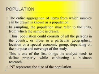 POPULATION
The entire aggregation of items from which samples
can be drawn is known as a population.
In sampling, the population may refer to the units,
from which the sample is drawn.
Thus, population could consists of all the persons in
the country, or those in a particular geographical
location or a special economic group, depending on
the purpose and coverage of the study.
This is one of the first things the analyst needs to
define properly while conducting a business
research.
“N” represents the size of the population.
 