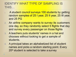 IDENTIFY WHAT TYPE OF SAMPLING IS
THIS…
1. A student council surveys 100 students by getting
random samples of 25 I year, 25 II year, 25 III year,
and 25 PG
2. An airline company wants to survey its customers
one day, so they randomly select 5 flights that day
and survey every passenger on those flights
3. A teachers puts students' names in a hat and
chooses without looking to get a sample of
students.
4. A principal takes an alphabetized list of student
names and picks a random starting point. Every
20th student is selected to take a survey
 