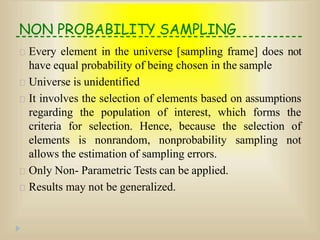 NON PROBABILITY SAMPLING
Every element in the universe [sampling frame] does not
have equal probability of being chosen in the sample
Universe is unidentified
It involves the selection of elements based on assumptions
regarding the population of interest, which forms the
criteria for selection. Hence, because the selection of
elements is nonrandom, nonprobability sampling not
allows the estimation of sampling errors.
Only Non- Parametric Tests can be applied.
Results may not be generalized.
 