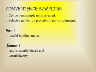 CONVENIENCE SAMPLING
Convenient sample units selected.
Selected neither by probability nor by judgment.
Merit
useful in pilot studies.
Demerit
results usually biased and
unsatisfactory.
 