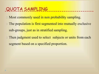 QUOTA SAMPLING
Most commonly used in non probability sampling.
The population is first segmented into mutually exclusive
sub-groups, just as in stratified sampling.
Then judgment used to select subjects or units from each
segment based on a specified proportion.
 