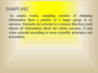 SAMPLING
In simple words, sampling consists of obtaining
information from a portion of a larger group or an
universe. Elements are selected in a manner that they yield
almost all information about the whole universe, if and
when selected according to some scientific principles and
procedures.
 