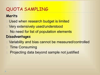 QUOTA SAMPLING
Merits
Used when research budget is limited
Very extensively used/understood
No need for list of population elements
Disadvantages
Variability and bias cannot be measured/controlled
Time Consuming
Projecting data beyond sample not justified
 