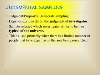 JUDGMENTAL SAMPLING
Judgment/Purposive/Deliberate sampling.
Depends exclusively on the judgment of investigator.
Sample selected which investigator thinks to be most
typical of the universe.
This is used primarily when there is a limited number of
people that have expertise in the area being researched
 
