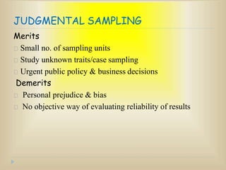 JUDGMENTAL SAMPLING
Merits
Small no. of sampling units
Study unknown traits/case sampling
Urgent public policy & business decisions
Demerits
Personal prejudice & bias
No objective way of evaluating reliability of results
 