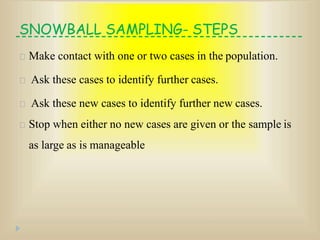 SNOWBALL SAMPLING- STEPS
Make contact with one or two cases in the population.
Ask these cases to identify further cases.
Ask these new cases to identify further new cases.
Stop when either no new cases are given or the sample is
as large as is manageable
 