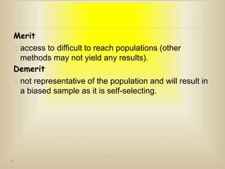 Merit
access to difficult to reach populations (other
methods may not yield any results).
Demerit
not representative of the population and will result in
a biased sample as it is self-selecting.
 