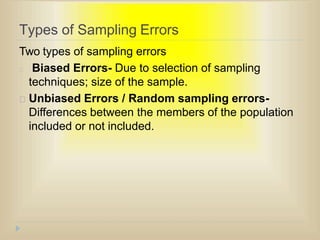Types of Sampling Errors
Two types of sampling errors
Biased Errors- Due to selection of sampling
techniques; size of the sample.
Unbiased Errors / Random sampling errors-
Differences between the members of the population
included or not included.
 