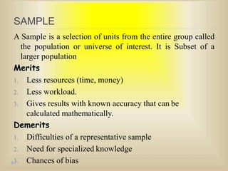 SAMPLE
A Sample is a selection of units from the entire group called
the population or universe of interest. It is Subset of a
larger population
Merits
1. Less resources (time, money)
2. Less workload.
3. Gives results with known accuracy that can be
calculated mathematically.
Demerits
1. Difficulties of a representative sample
2. Need for specialized knowledge
3. Chances of bias
 