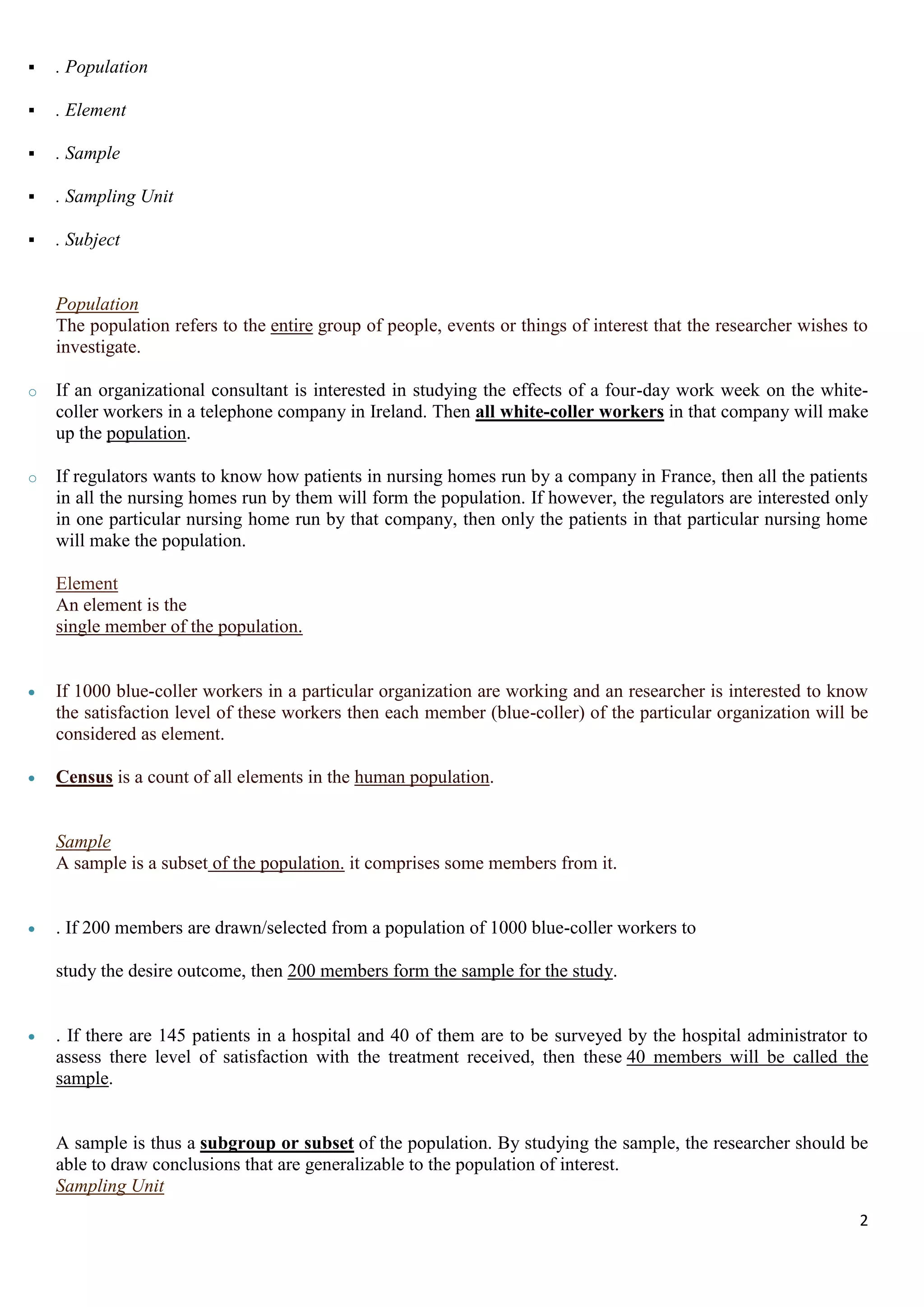 2
 . Population
 . Element
 . Sample
 . Sampling Unit
 . Subject
Population
The population refers to the entire group of people, events or things of interest that the researcher wishes to
investigate.
o If an organizational consultant is interested in studying the effects of a four-day work week on the white-
coller workers in a telephone company in Ireland. Then all white-coller workers in that company will make
up the population.
o If regulators wants to know how patients in nursing homes run by a company in France, then all the patients
in all the nursing homes run by them will form the population. If however, the regulators are interested only
in one particular nursing home run by that company, then only the patients in that particular nursing home
will make the population.
Element
An element is the
single member of the population.
 If 1000 blue-coller workers in a particular organization are working and an researcher is interested to know
the satisfaction level of these workers then each member (blue-coller) of the particular organization will be
considered as element.
 Census is a count of all elements in the human population.
Sample
A sample is a subset of the population. it comprises some members from it.
 . If 200 members are drawn/selected from a population of 1000 blue-coller workers to
study the desire outcome, then 200 members form the sample for the study.
 . If there are 145 patients in a hospital and 40 of them are to be surveyed by the hospital administrator to
assess there level of satisfaction with the treatment received, then these 40 members will be called the
sample.
A sample is thus a subgroup or subset of the population. By studying the sample, the researcher should be
able to draw conclusions that are generalizable to the population of interest.
Sampling Unit
 