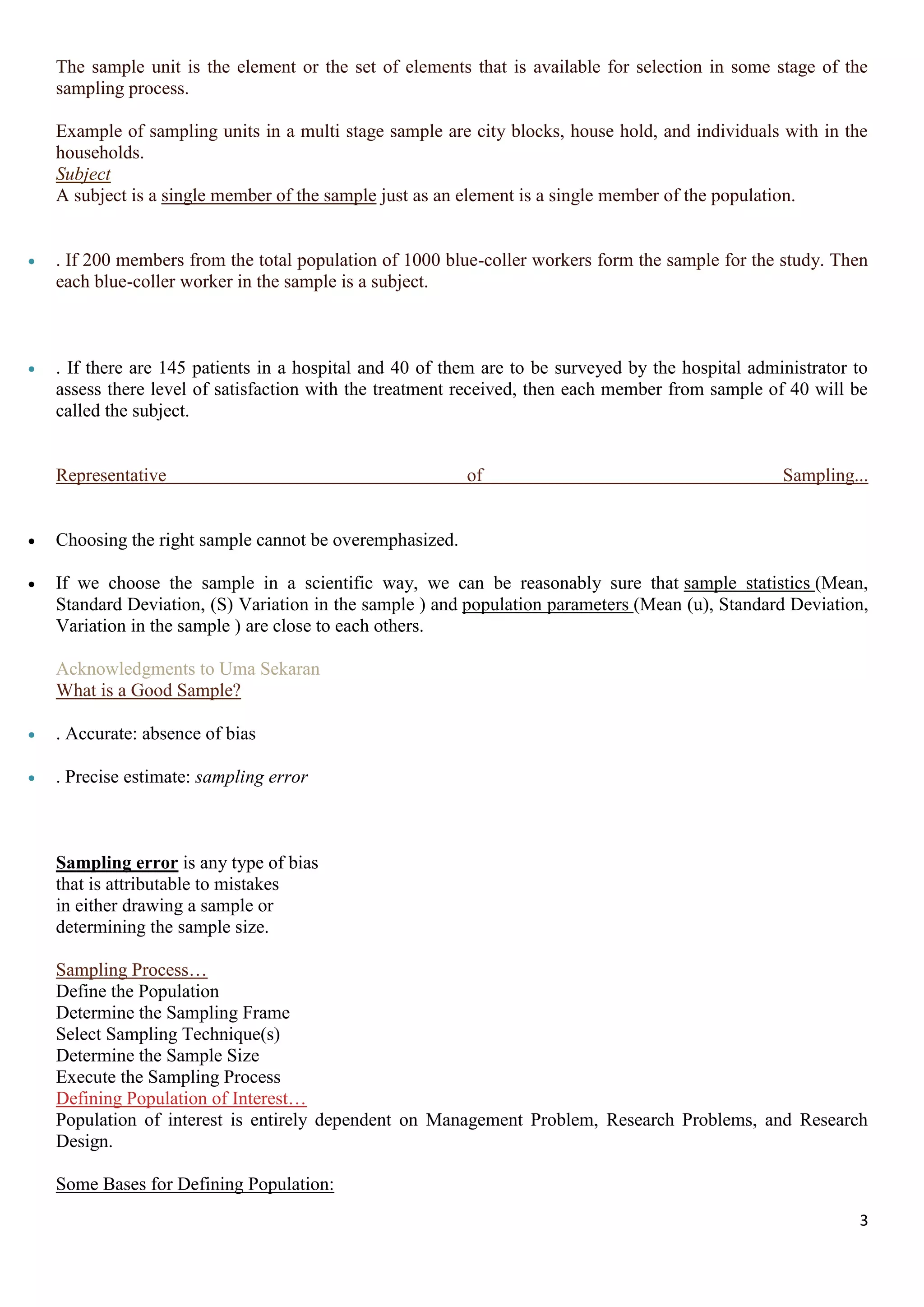 3
The sample unit is the element or the set of elements that is available for selection in some stage of the
sampling process.
Example of sampling units in a multi stage sample are city blocks, house hold, and individuals with in the
households.
Subject
A subject is a single member of the sample just as an element is a single member of the population.
 . If 200 members from the total population of 1000 blue-coller workers form the sample for the study. Then
each blue-coller worker in the sample is a subject.
 . If there are 145 patients in a hospital and 40 of them are to be surveyed by the hospital administrator to
assess there level of satisfaction with the treatment received, then each member from sample of 40 will be
called the subject.
Representative of Sampling...
 Choosing the right sample cannot be overemphasized.
 If we choose the sample in a scientific way, we can be reasonably sure that sample statistics (Mean,
Standard Deviation, (S) Variation in the sample ) and population parameters (Mean (u), Standard Deviation,
Variation in the sample ) are close to each others.
Acknowledgments to Uma Sekaran
What is a Good Sample?
 . Accurate: absence of bias
 . Precise estimate: sampling error
Sampling error is any type of bias
that is attributable to mistakes
in either drawing a sample or
determining the sample size.
Sampling Process…
Define the Population
Determine the Sampling Frame
Select Sampling Technique(s)
Determine the Sample Size
Execute the Sampling Process
Defining Population of Interest…
Population of interest is entirely dependent on Management Problem, Research Problems, and Research
Design.
Some Bases for Defining Population:
 