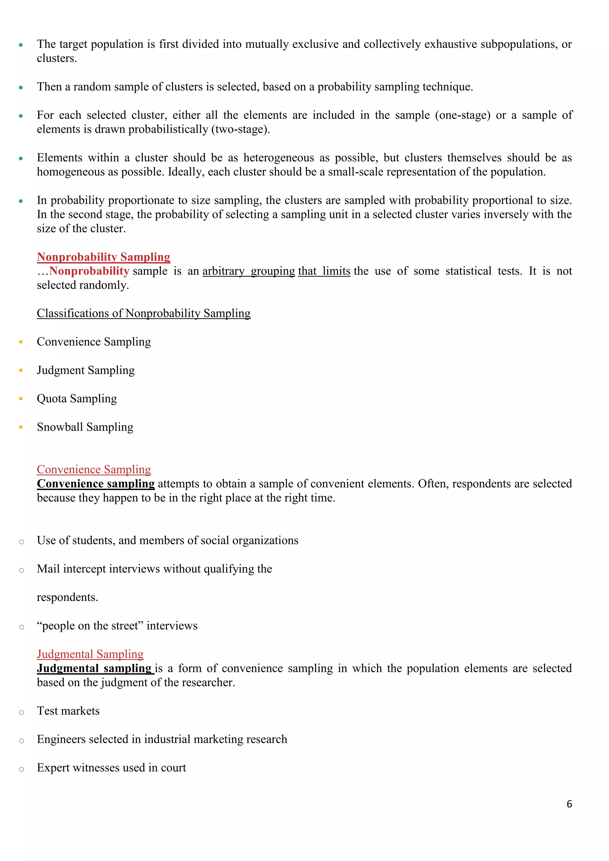 6
 The target population is first divided into mutually exclusive and collectively exhaustive subpopulations, or
clusters.
 Then a random sample of clusters is selected, based on a probability sampling technique.
 For each selected cluster, either all the elements are included in the sample (one-stage) or a sample of
elements is drawn probabilistically (two-stage).
 Elements within a cluster should be as heterogeneous as possible, but clusters themselves should be as
homogeneous as possible. Ideally, each cluster should be a small-scale representation of the population.
 In probability proportionate to size sampling, the clusters are sampled with probability proportional to size.
In the second stage, the probability of selecting a sampling unit in a selected cluster varies inversely with the
size of the cluster.
Nonprobability Sampling
…Nonprobability sample is an arbitrary grouping that limits the use of some statistical tests. It is not
selected randomly.
Classifications of Nonprobability Sampling
 Convenience Sampling
 Judgment Sampling
 Quota Sampling
 Snowball Sampling
Convenience Sampling
Convenience sampling attempts to obtain a sample of convenient elements. Often, respondents are selected
because they happen to be in the right place at the right time.
o Use of students, and members of social organizations
o Mail intercept interviews without qualifying the
respondents.
o “people on the street” interviews
Judgmental Sampling
Judgmental sampling is a form of convenience sampling in which the population elements are selected
based on the judgment of the researcher.
o Test markets
o Engineers selected in industrial marketing research
o Expert witnesses used in court
 