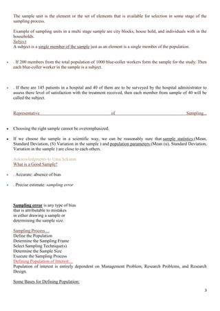 3
The sample unit is the element or the set of elements that is available for selection in some stage of the
sampling process.
Example of sampling units in a multi stage sample are city blocks, house hold, and individuals with in the
households.
Subject
A subject is a single member of the sample just as an element is a single member of the population.
 . If 200 members from the total population of 1000 blue-coller workers form the sample for the study. Then
each blue-coller worker in the sample is a subject.
 . If there are 145 patients in a hospital and 40 of them are to be surveyed by the hospital administrator to
assess there level of satisfaction with the treatment received, then each member from sample of 40 will be
called the subject.
Representative of Sampling...
 Choosing the right sample cannot be overemphasized.
 If we choose the sample in a scientific way, we can be reasonably sure that sample statistics (Mean,
Standard Deviation, (S) Variation in the sample ) and population parameters (Mean (u), Standard Deviation,
Variation in the sample ) are close to each others.
Acknowledgments to Uma Sekaran
What is a Good Sample?
 . Accurate: absence of bias
 . Precise estimate: sampling error
Sampling error is any type of bias
that is attributable to mistakes
in either drawing a sample or
determining the sample size.
Sampling Process…
Define the Population
Determine the Sampling Frame
Select Sampling Technique(s)
Determine the Sample Size
Execute the Sampling Process
Defining Population of Interest…
Population of interest is entirely dependent on Management Problem, Research Problems, and Research
Design.
Some Bases for Defining Population:
 